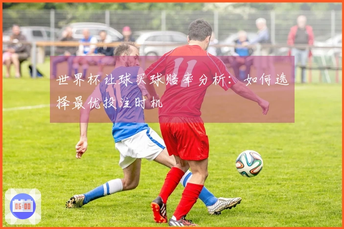 世界杯让球买球赔率分析：如何选择最优投注时机