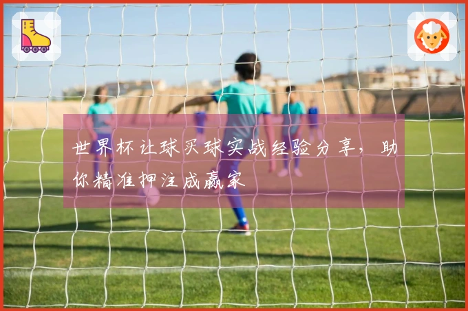 世界杯让球买球实战经验分享，助你精准押注成赢家